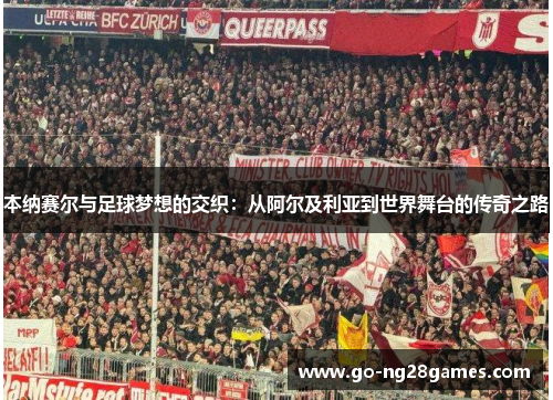 本纳赛尔与足球梦想的交织：从阿尔及利亚到世界舞台的传奇之路