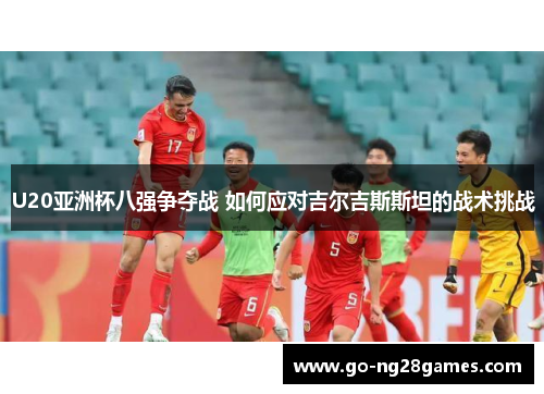 U20亚洲杯八强争夺战 如何应对吉尔吉斯斯坦的战术挑战