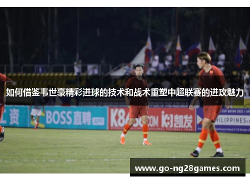 如何借鉴韦世豪精彩进球的技术和战术重塑中超联赛的进攻魅力
