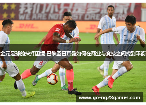 金元足球的抉择困境 巴黎圣日耳曼如何在商业与竞技之间找到平衡