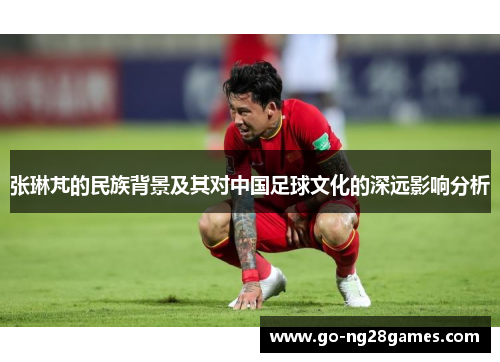 张琳芃的民族背景及其对中国足球文化的深远影响分析