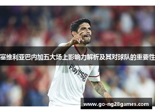 塞维利亚巴内加五大场上影响力解析及其对球队的重要性