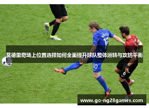 莫德里奇场上位置选择如何全面提升球队整体运转与攻防平衡