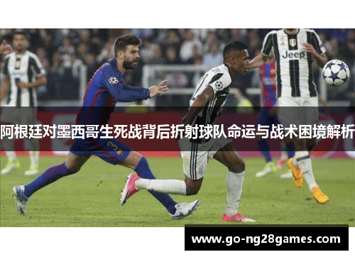 阿根廷对墨西哥生死战背后折射球队命运与战术困境解析