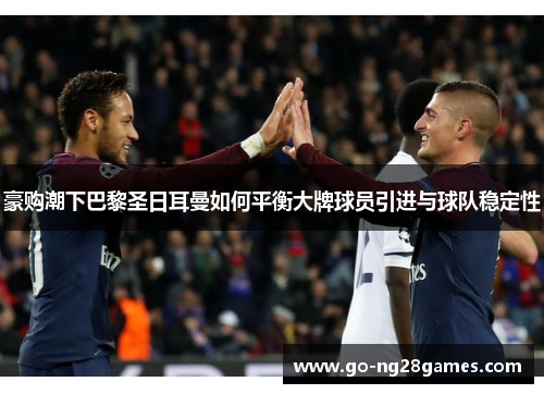 豪购潮下巴黎圣日耳曼如何平衡大牌球员引进与球队稳定性