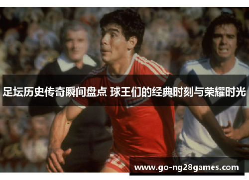 足坛历史传奇瞬间盘点 球王们的经典时刻与荣耀时光