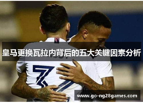 皇马更换瓦拉内背后的五大关键因素分析