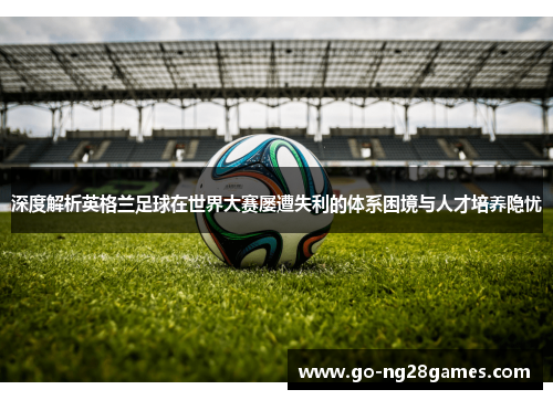 深度解析英格兰足球在世界大赛屡遭失利的体系困境与人才培养隐忧 深度解析英格兰足球在世界大赛屡遭失利的体系困境与人才培养隐忧