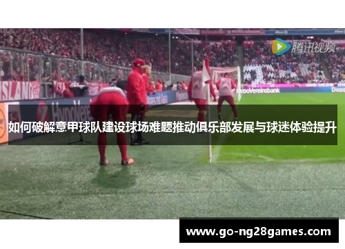 如何破解意甲球队建设球场难题推动俱乐部发展与球迷体验提升