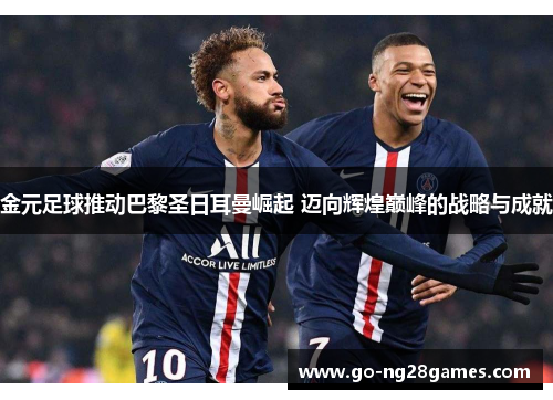 金元足球推动巴黎圣日耳曼崛起 迈向辉煌巅峰的战略与成就