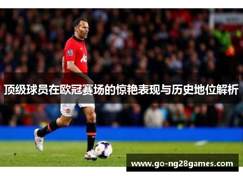 顶级球员在欧冠赛场的惊艳表现与历史地位解析
