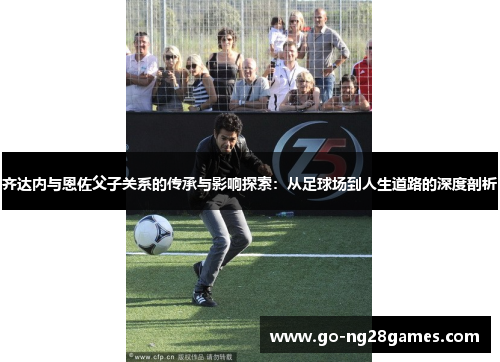 齐达内与恩佐父子关系的传承与影响探索：从足球场到人生道路的深度剖析