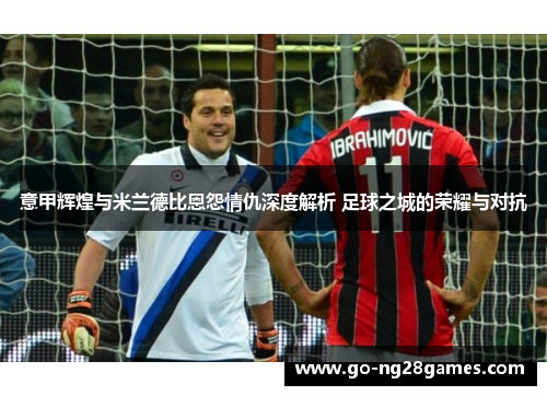 意甲辉煌与米兰德比恩怨情仇深度解析 足球之城的荣耀与对抗