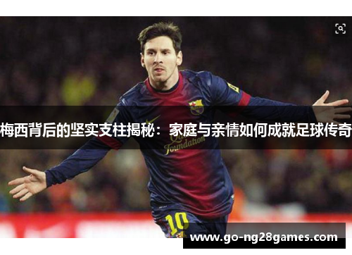 梅西背后的坚实支柱揭秘：家庭与亲情如何成就足球传奇