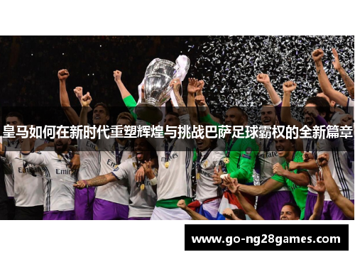 皇马如何在新时代重塑辉煌与挑战巴萨足球霸权的全新篇章