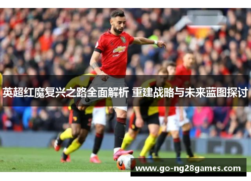 英超红魔复兴之路全面解析 重建战略与未来蓝图探讨