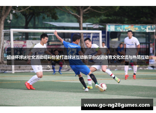 超级杯球迷社交活动精彩纷呈打造球迷互动新平台促进体育文化交流与热情互动
