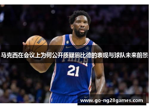 马克西在会议上为何公开质疑恩比德的表现与球队未来前景